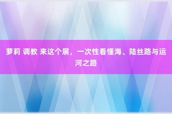 萝莉 调教 来这个展，一次性看懂海、陆丝路与运河之路