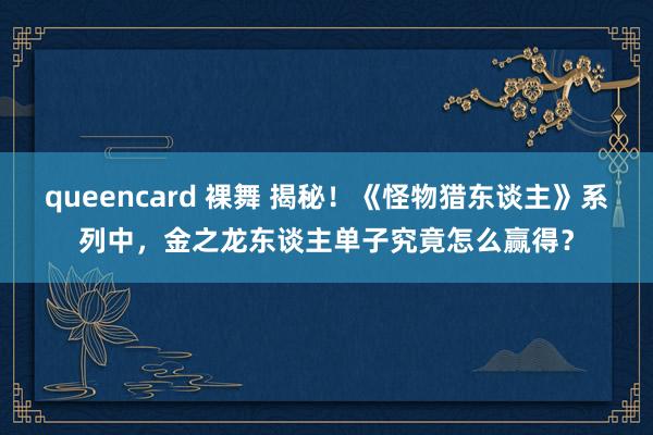queencard 裸舞 揭秘！《怪物猎东谈主》系列中，金之龙东谈主单子究竟怎么赢得？