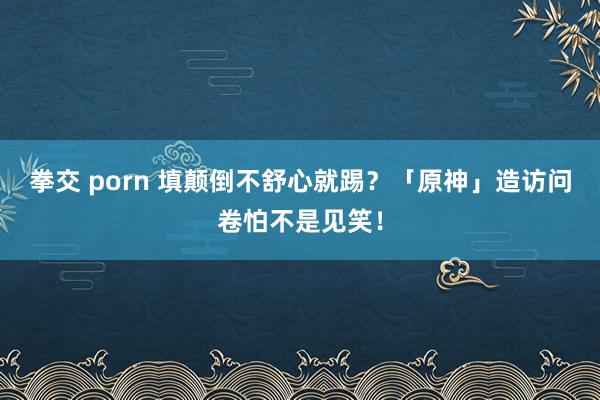拳交 porn 填颠倒不舒心就踢？「原神」造访问卷怕不是见笑！