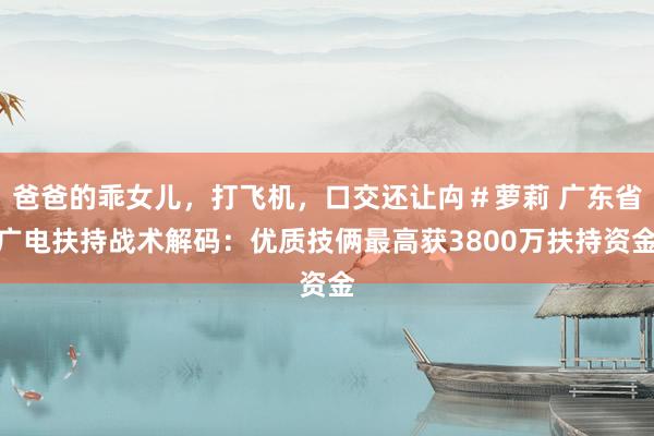 爸爸的乖女儿，打飞机，口交还让禸＃萝莉 广东省广电扶持战术解码：优质技俩最高获3800万扶持资金
