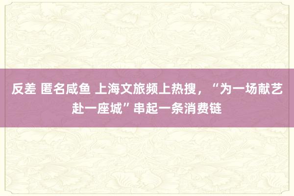 反差 匿名咸鱼 上海文旅频上热搜，“为一场献艺赴一座城”串起一条消费链