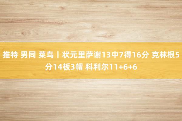 推特 男同 菜鸟丨状元里萨谢13中7得16分 克林根5分14板3帽 科利尔11+6+6