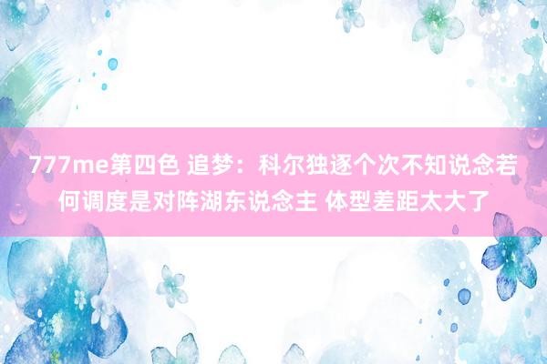 777me第四色 追梦：科尔独逐个次不知说念若何调度是对阵湖东说念主 体型差距太大了