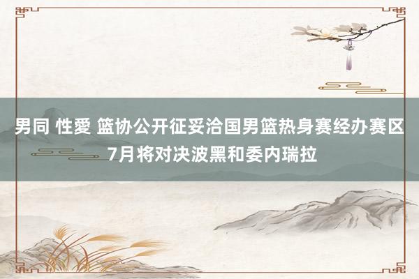男同 性愛 篮协公开征妥洽国男篮热身赛经办赛区 7月将对决波黑和委内瑞拉