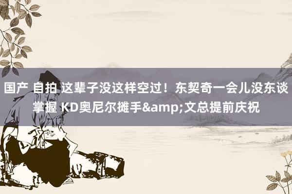 国产 自拍 这辈子没这样空过！东契奇一会儿没东谈掌握 KD奥尼尔摊手&文总提前庆祝