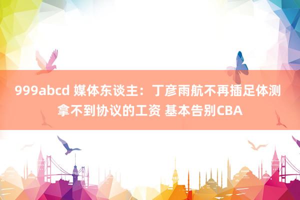 999abcd 媒体东谈主：丁彦雨航不再插足体测 拿不到协议的工资 基本告别CBA