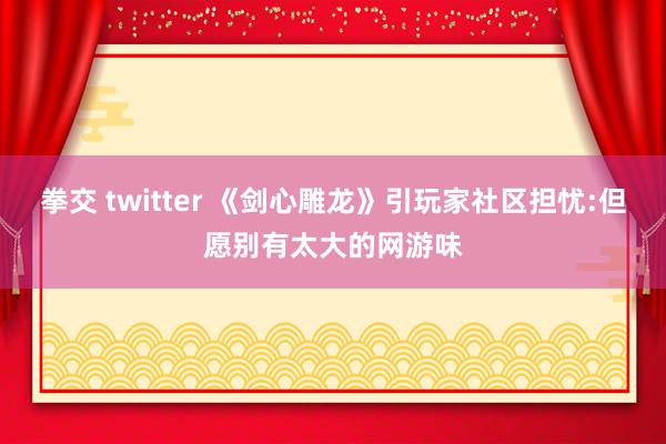 拳交 twitter 《剑心雕龙》引玩家社区担忧:但愿别有太大的网游味