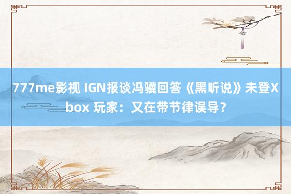 777me影视 IGN报谈冯骥回答《黑听说》未登Xbox 玩家：又在带节律误导？