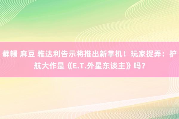 蘇暢 麻豆 雅达利告示将推出新掌机！玩家捉弄：护航大作是《E.T.外星东谈主》吗？
