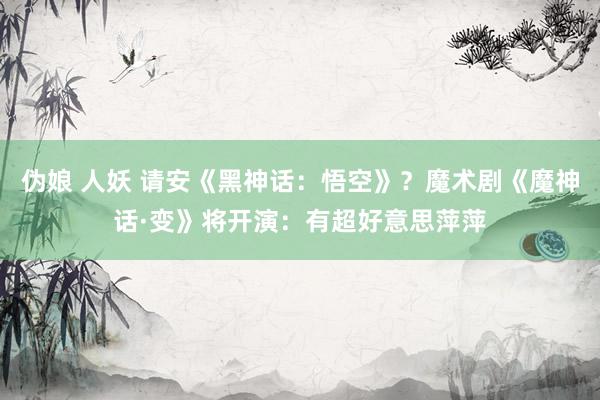 伪娘 人妖 请安《黑神话：悟空》？魔术剧《魔神话·变》将开演：有超好意思萍萍