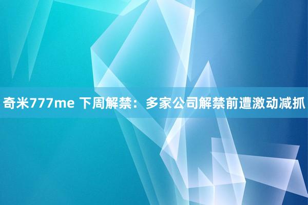 奇米777me 下周解禁：多家公司解禁前遭激动减抓