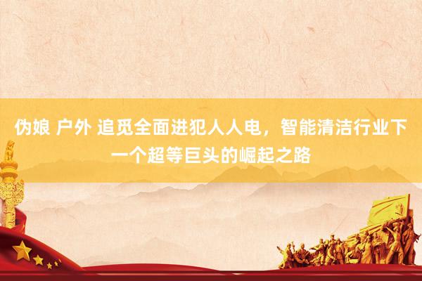 伪娘 户外 追觅全面进犯人人电，智能清洁行业下一个超等巨头的崛起之路