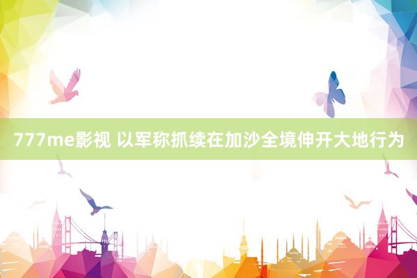 777me影视 以军称抓续在加沙全境伸开大地行为
