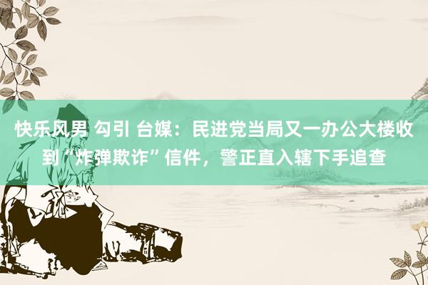 快乐风男 勾引 台媒：民进党当局又一办公大楼收到“炸弹欺诈”信件，警正直入辖下手追查