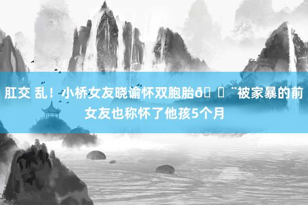 肛交 乱！小桥女友晓谕怀双胞胎😨被家暴的前女友也称怀了他孩5个月