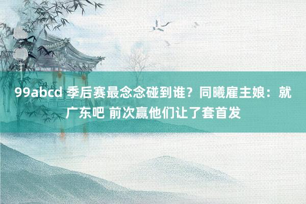 99abcd 季后赛最念念碰到谁？同曦雇主娘：就广东吧 前次赢他们让了套首发
