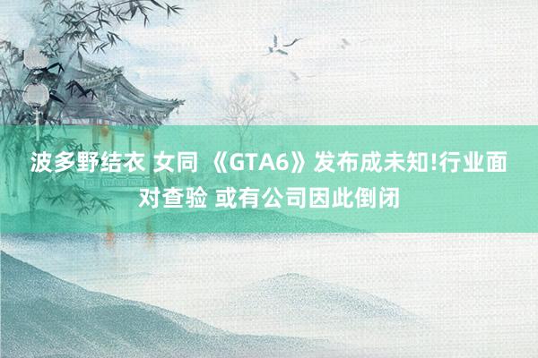 波多野结衣 女同 《GTA6》发布成未知!行业面对查验 或有公司因此倒闭