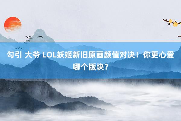 勾引 大爷 LOL妖姬新旧原画颜值对决！你更心爱哪个版块？
