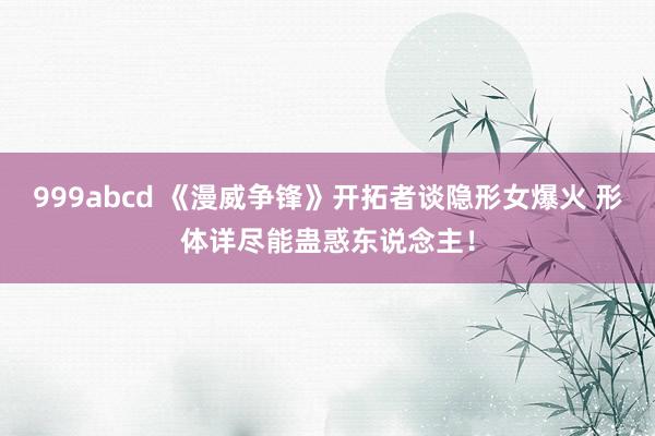 999abcd 《漫威争锋》开拓者谈隐形女爆火 形体详尽能蛊惑东说念主！