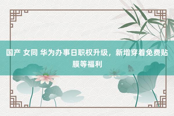 国产 女同 华为办事日职权升级，新增穿着免费贴膜等福利