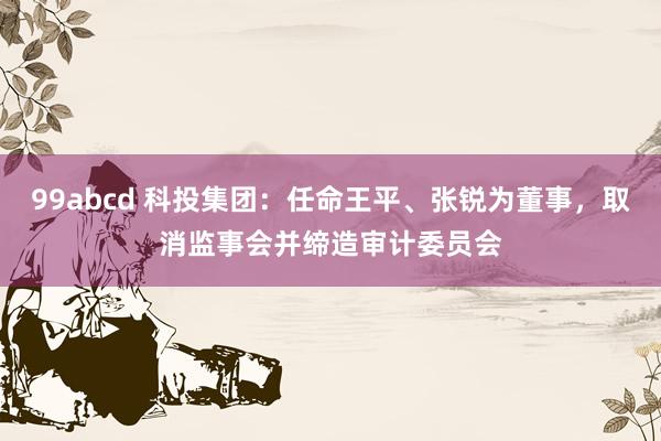 99abcd 科投集团：任命王平、张锐为董事，取消监事会并缔造审计委员会