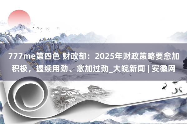 777me第四色 财政部：2025年财政策略要愈加积极，握续用劲、愈加过劲_大皖新闻 | 安徽网