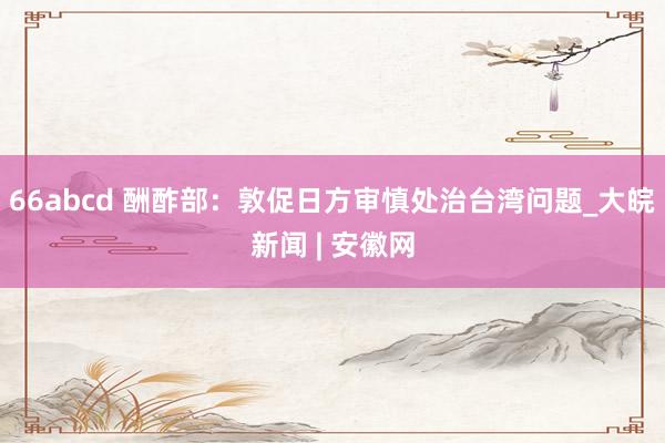 66abcd 酬酢部：敦促日方审慎处治台湾问题_大皖新闻 | 安徽网
