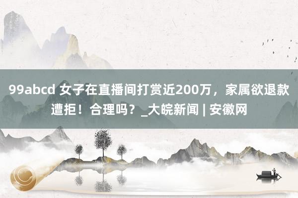 99abcd 女子在直播间打赏近200万，家属欲退款遭拒！合理吗？_大皖新闻 | 安徽网