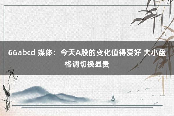 66abcd 媒体：今天A股的变化值得爱好 大小盘格调切换显贵