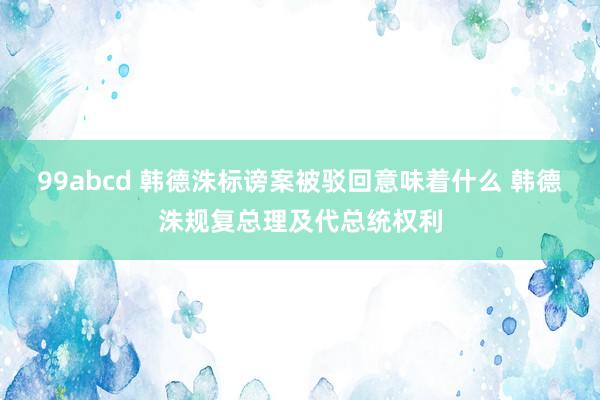 99abcd 韩德洙标谤案被驳回意味着什么 韩德洙规复总理及代总统权利