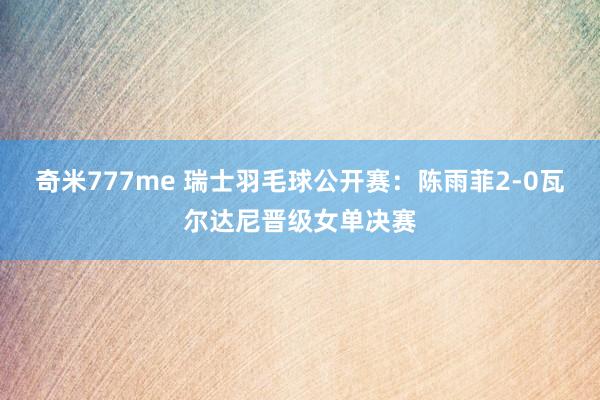 奇米777me 瑞士羽毛球公开赛：陈雨菲2-0瓦尔达尼晋级女单决赛