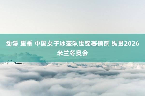 动漫 里番 中国女子冰壶队世锦赛摘铜 纵贯2026米兰冬奥会