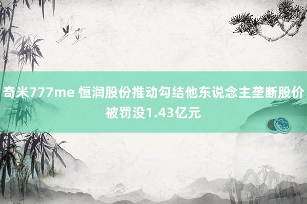 奇米777me 恒润股份推动勾结他东说念主垄断股价被罚没1.43亿元
