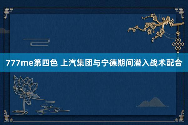 777me第四色 上汽集团与宁德期间潜入战术配合