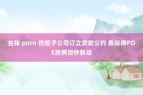 丝袜 porn 控股子公司订立贷款公约 鼎际得POE技俩加快鼓动
