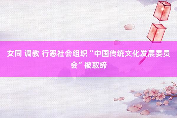 女同 调教 行恶社会组织“中国传统文化发展委员会”被取缔