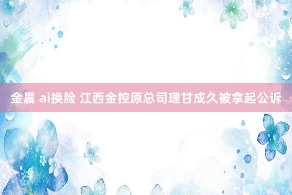 金晨 ai换脸 江西金控原总司理甘成久被拿起公诉