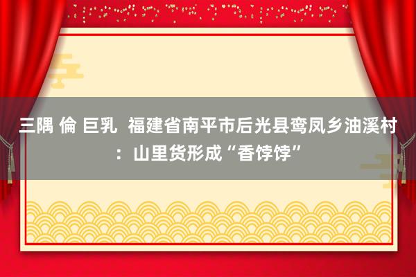 三隅 倫 巨乳  福建省南平市后光县鸾凤乡油溪村：山里货形成“香饽饽”