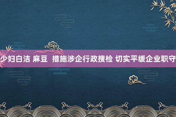 少妇白洁 麻豆  措施涉企行政搜检 切实平缓企业职守
