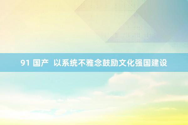 91 国产  以系统不雅念鼓励文化强国建设