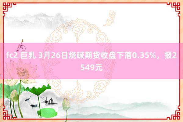 fc2 巨乳 3月26日烧碱期货收盘下落0.35%，报2549元