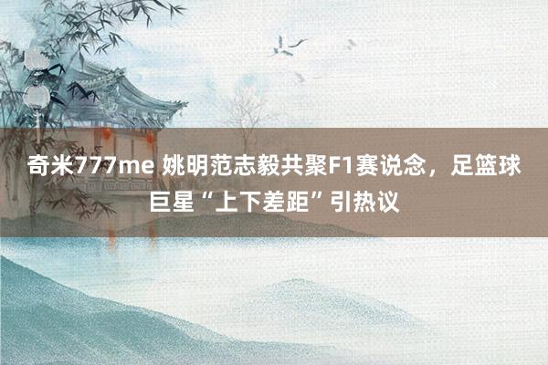 奇米777me 姚明范志毅共聚F1赛说念，足篮球巨星“上下差距”引热议