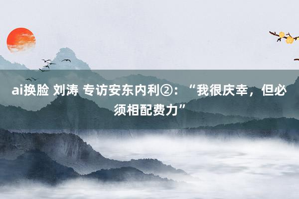 ai换脸 刘涛 专访安东内利②：“我很庆幸，但必须相配费力”