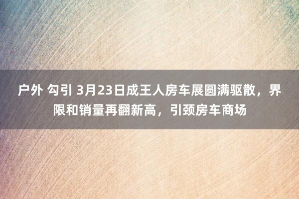 户外 勾引 3月23日成王人房车展圆满驱散，界限和销量再翻新高，引颈房车商场