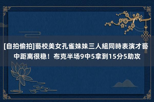 [自拍偷拍]藝校美女孔雀妹妹三人組同時表演才藝 中距离很稳！布克半场9中5拿到15分5助攻