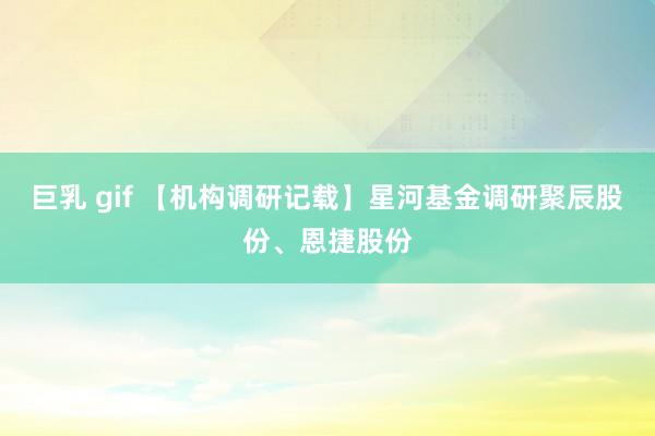 巨乳 gif 【机构调研记载】星河基金调研聚辰股份、恩捷股份