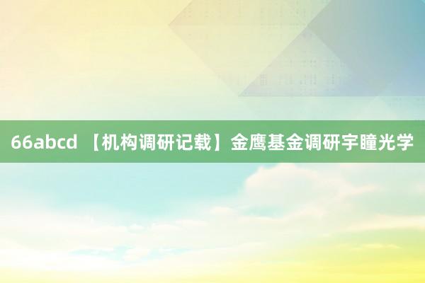 66abcd 【机构调研记载】金鹰基金调研宇瞳光学