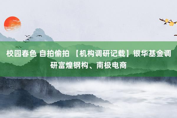 校园春色 自拍偷拍 【机构调研记载】银华基金调研富煌钢构、南极电商