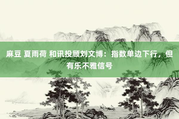 麻豆 夏雨荷 和讯投顾刘文博：指数单边下行，但有乐不雅信号
