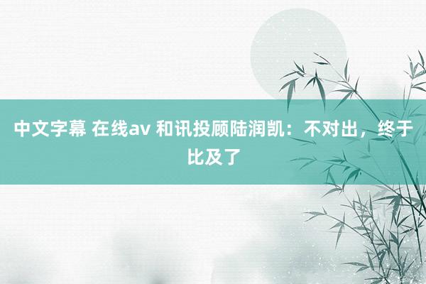 中文字幕 在线av 和讯投顾陆润凯：不对出，终于比及了